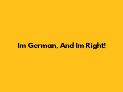 I'm German, And I'm Right!
