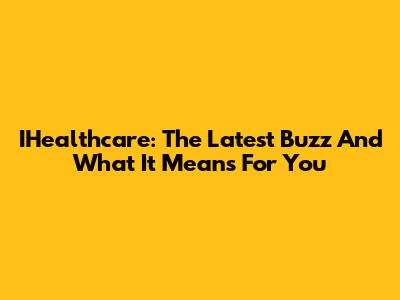 IHealthcare: The Latest Buzz And What It Means For You