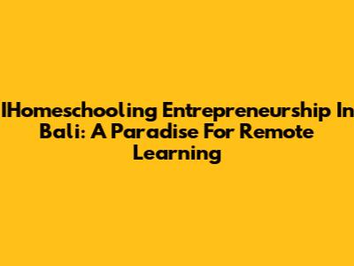 IHomeschooling Entrepreneurship In Bali: A Paradise For Remote Learning