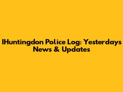 IHuntingdon Police Log: Yesterday's News & Updates