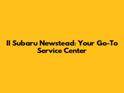 II Subaru Newstead: Your Go-To Service Center