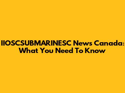 IIOSCSUBMARINESC News Canada: What You Need To Know