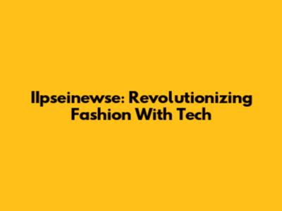 IIpseinewse: Revolutionizing Fashion With Tech