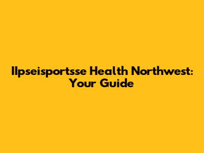 IIpseisportsse Health Northwest: Your Guide