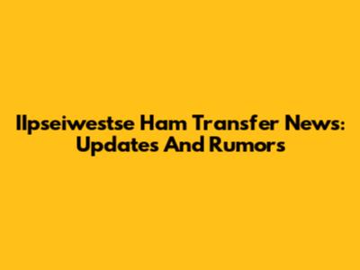 IIpseiwestse Ham Transfer News: Updates And Rumors