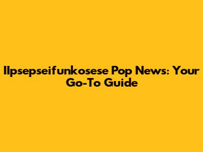 IIpsepseifunkosese Pop News: Your Go-To Guide