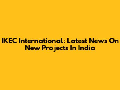 IKEC International: Latest News On New Projects In India