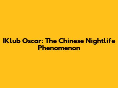 IKlub Oscar: The Chinese Nightlife Phenomenon