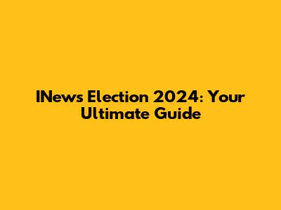 INews Election 2024: Your Ultimate Guide