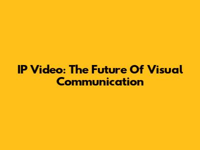 IP Video: The Future Of Visual Communication