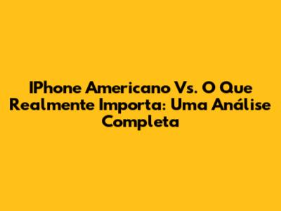 IPhone Americano Vs. O Que Realmente Importa: Uma Análise Completa