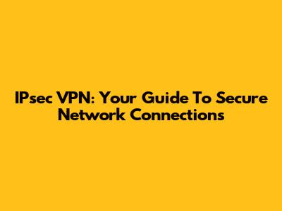 IPsec VPN: Your Guide To Secure Network Connections