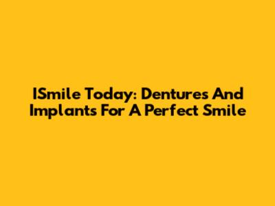 ISmile Today: Dentures And Implants For A Perfect Smile