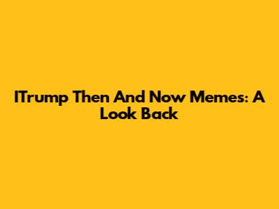 ITrump Then And Now Memes: A Look Back