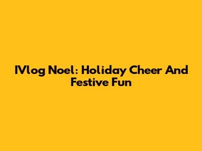 IVlog Noel: Holiday Cheer And Festive Fun