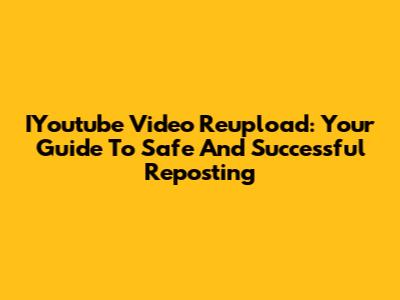 IYoutube Video Reupload: Your Guide To Safe And Successful Reposting