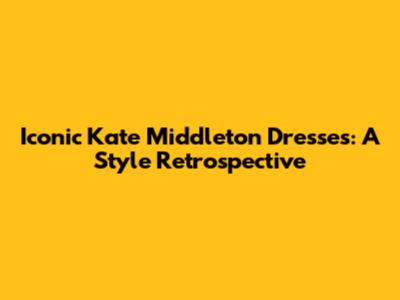 Iconic Kate Middleton Dresses: A Style Retrospective