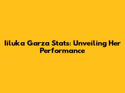 Iiluka Garza Stats: Unveiling Her Performance