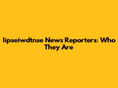 Iipseiwdtnse News Reporters: Who They Are