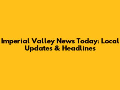 Imperial Valley News Today: Local Updates & Headlines