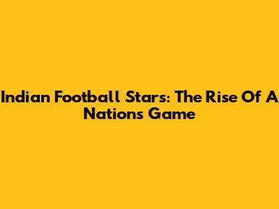 Indian Football Stars: The Rise Of A Nation's Game