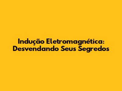 Indução Eletromagnética: Desvendando Seus Segredos