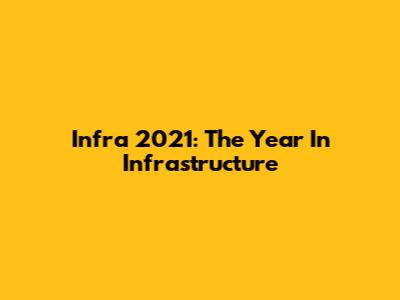 Infra 2021: The Year In Infrastructure