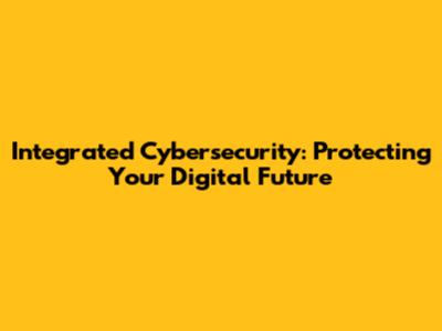 Integrated Cybersecurity: Protecting Your Digital Future