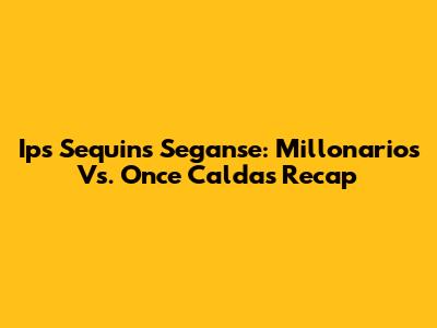 Ips Sequins Seganse: Millonarios Vs. Once Caldas Recap