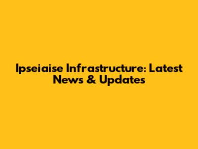 Ipseiaise Infrastructure: Latest News & Updates