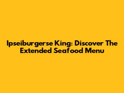 Ipseiburgerse King: Discover The Extended Seafood Menu
