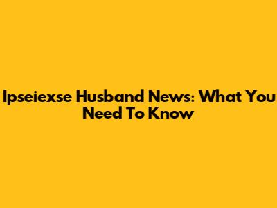 Ipseiexse Husband News: What You Need To Know