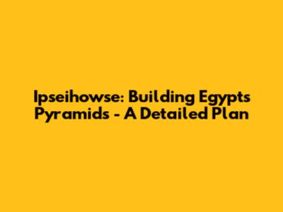 Ipseihowse: Building Egypt's Pyramids - A Detailed Plan
