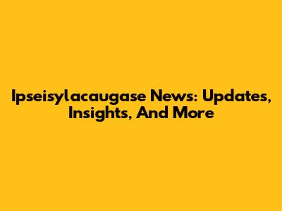 Ipseisylacaugase News: Updates, Insights, And More