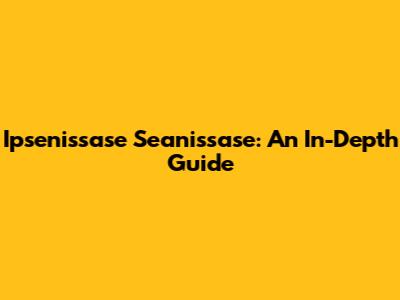 Ipsenissase Seanissase: An In-Depth Guide