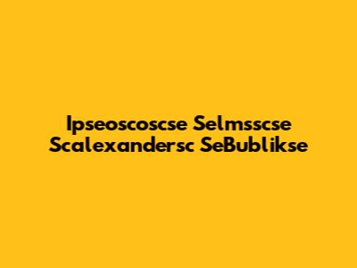 Ipseoscoscse Selmsscse Scalexandersc SeBublikse