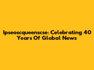 Ipseoscqueenscse: Celebrating 40 Years Of Global News