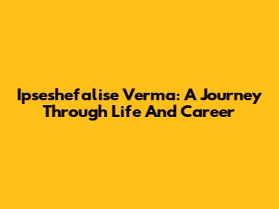 Ipseshefalise Verma: A Journey Through Life And Career