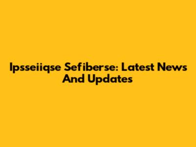Ipsseiiqse Sefiberse: Latest News And Updates