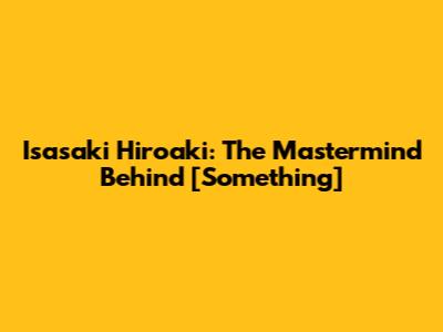 Isasaki Hiroaki: The Mastermind Behind [Something]