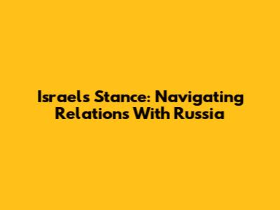 Israel's Stance: Navigating Relations With Russia