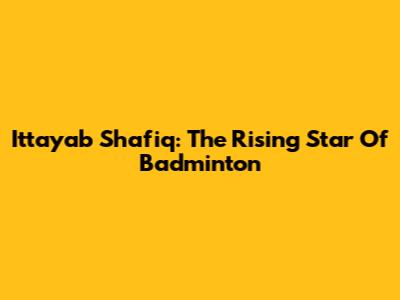 Ittayab Shafiq: The Rising Star Of Badminton