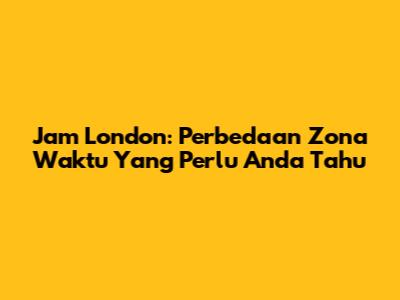 Jam London: Perbedaan Zona Waktu Yang Perlu Anda Tahu