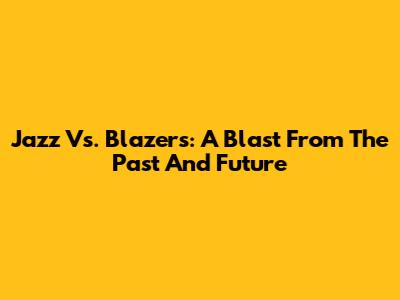 Jazz Vs. Blazers: A Blast From The Past And Future
