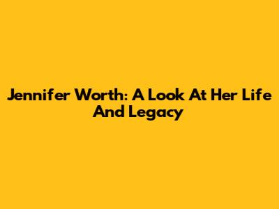 Jennifer Worth: A Look At Her Life And Legacy