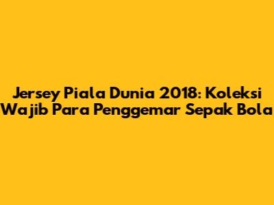 Jersey Piala Dunia 2018: Koleksi Wajib Para Penggemar Sepak Bola