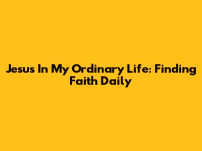 Jesus In My Ordinary Life: Finding Faith Daily
