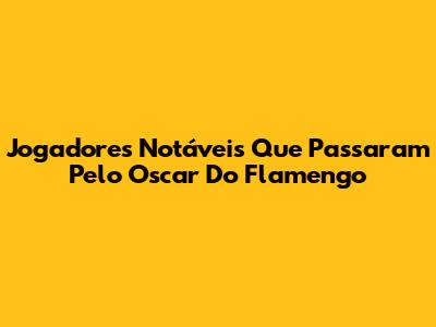 Jogadores Notáveis Que Passaram Pelo Oscar Do Flamengo