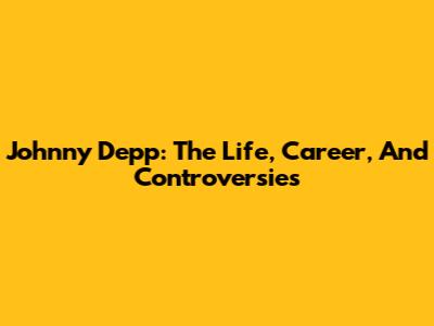 Johnny Depp: The Life, Career, And Controversies