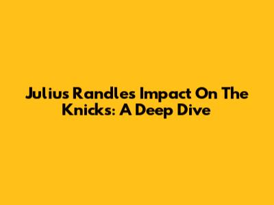 Julius Randle's Impact On The Knicks: A Deep Dive